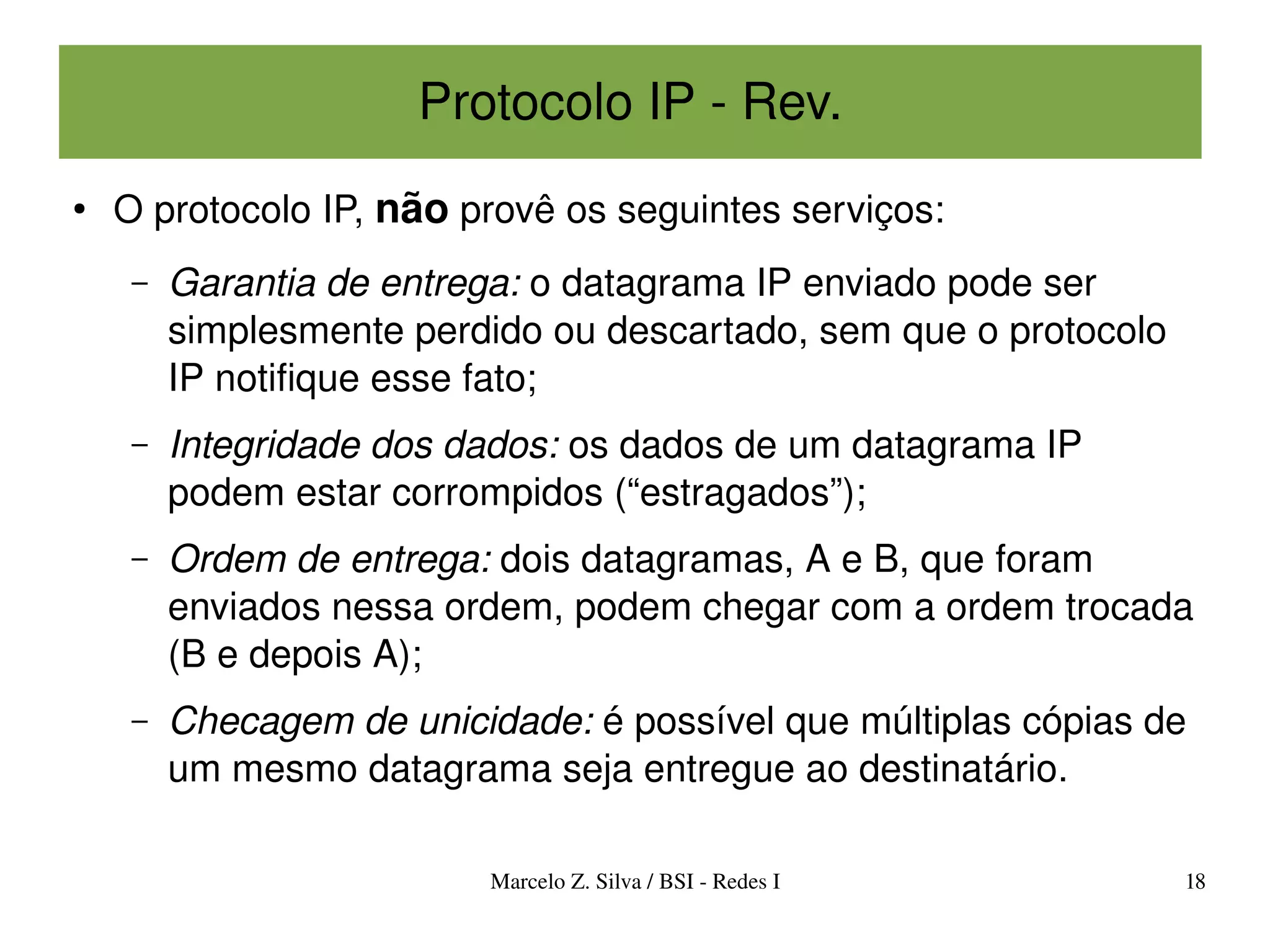 Protocolo IP ­ Rev.
●
    O protocolo IP, não provê os seguintes serviços:
     –   Garantia de entrega: o datagrama IP enviado pode ser 
         simplesmente perdido ou descartado, sem que o protocolo 
         IP notifique esse fato;
     –   Integridade dos dados: os dados de um datagrama IP 
         podem estar corrompidos (“estragados”);
     –   Ordem de entrega: dois datagramas, A e B, que foram 
         enviados nessa ordem, podem chegar com a ordem trocada 
         (B e depois A);
     –   Checagem de unicidade: é possível que múltiplas cópias de 
         um mesmo datagrama seja entregue ao destinatário.

                           Marcelo Z. Silva / BSI ­ Redes I         18
 