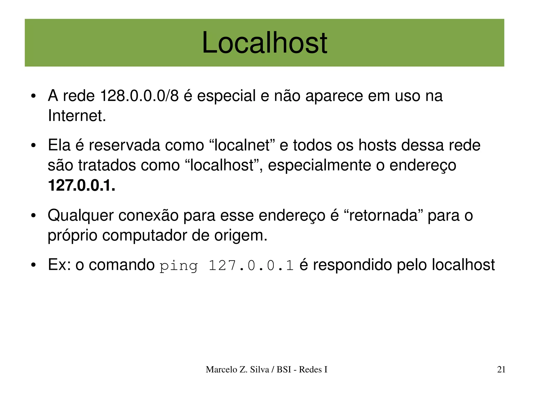 Localhost
●   A rede 128.0.0.0/8 é especial e não aparece em uso na 
    Internet.
●   Ela é reservada como “localnet” e todos os hosts dessa rede 
    são tratados como “localhost”, especialmente o endereço 
    127.0.0.1.
●   Qualquer conexão para esse endereço é “retornada” para o 
    próprio computador de origem.
●   Ex: o comando ping 127.0.0.1 é respondido pelo localhost




                         Marcelo Z. Silva / BSI ­ Redes I          21
 