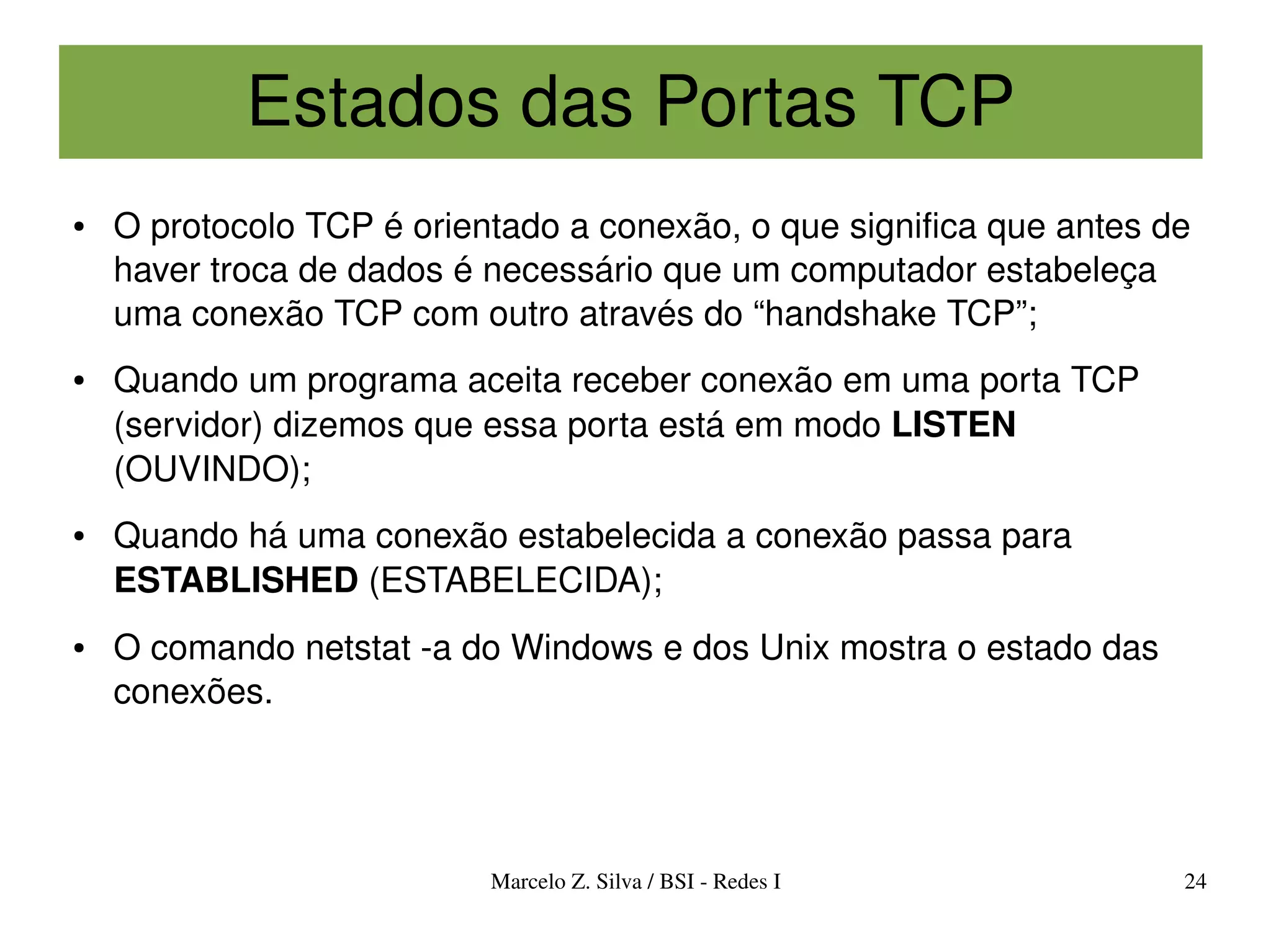Estados das Portas TCP
●   O protocolo TCP é orientado a conexão, o que significa que antes de 
    haver troca de dados é necessário que um computador estabeleça 
    uma conexão TCP com outro através do “handshake TCP”;
●   Quando um programa aceita receber conexão em uma porta TCP 
    (servidor) dizemos que essa porta está em modo LISTEN 
    (OUVINDO);
●   Quando há uma conexão estabelecida a conexão passa para 
    ESTABLISHED (ESTABELECIDA);
●   O comando netstat ­a do Windows e dos Unix mostra o estado das 
    conexões.




                           Marcelo Z. Silva / BSI ­ Redes I           24
 