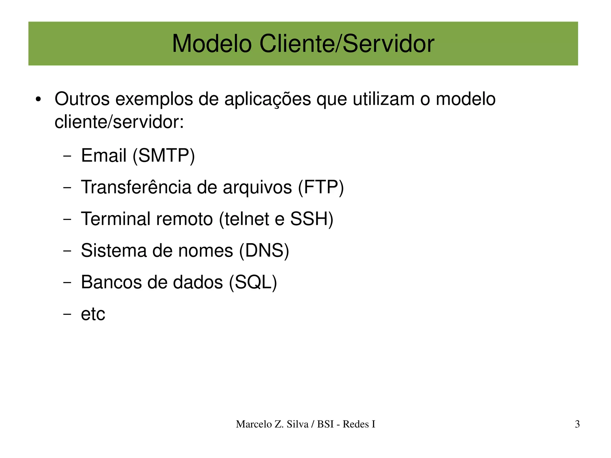 Modelo Cliente/Servidor

●   Outros exemplos de aplicações que utilizam o modelo 
    cliente/servidor:
     –   Email (SMTP)
     –   Transferência de arquivos (FTP)
     –   Terminal remoto (telnet e SSH)
     –   Sistema de nomes (DNS)
     –   Bancos de dados (SQL)
     –   etc




                           Marcelo Z. Silva / BSI ­ Redes I   3
 