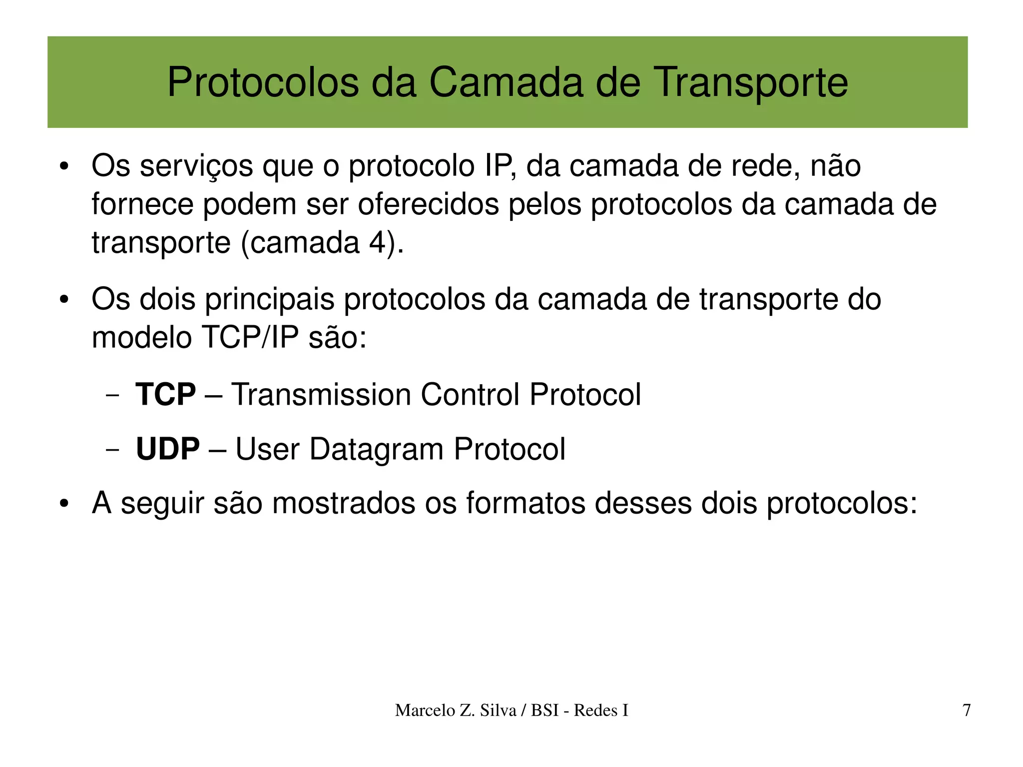 Protocolos da Camada de Transporte
●   Os serviços que o protocolo IP, da camada de rede, não 
    fornece podem ser oferecidos pelos protocolos da camada de 
    transporte (camada 4).
●   Os dois principais protocolos da camada de transporte do 
    modelo TCP/IP são:
     –   TCP – Transmission Control Protocol
     –   UDP – User Datagram Protocol
●   A seguir são mostrados os formatos desses dois protocolos:




                          Marcelo Z. Silva / BSI ­ Redes I        7
 