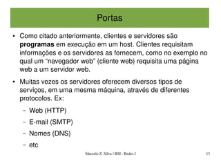 Portas
●   Como citado anteriormente, clientes e servidores são 
    programas em execução em um host. Clientes requisitam 
    informações e os servidores as fornecem, como no exemplo no 
    qual um “navegador web” (cliente web) requisita uma página 
    web a um servidor web.
●   Muitas vezes os servidores oferecem diversos tipos de 
    serviços, em uma mesma máquina, através de diferentes 
    protocolos. Ex:
     –   Web (HTTP)
     –   E­mail (SMTP)
     –   Nomes (DNS)
     –   etc
                         Marcelo Z. Silva / BSI ­ Redes I     13
 