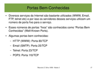 Portas Bem­Conhecidas
●   Diversos serviços da Internet são bastante utilizados (WWW, Email, 
    FTP, telnet etc) e por isso os servidores desses serviços utilizam um 
    número de porta fixo para o serviço.
●   Esses números de portas “fixos” são conhecidos como “Portas Bem 
    Conhecidas” (Well­Known Ports).
●   Algumas portas bem conhecidas:
     –   HTTP (WWW): Porta 80/TCP
     –   Email (SMTP): Porta 25/TCP
     –   Telnet: Porta 23/TCP
     –   POP3: Porta 110/TCP



                            Marcelo Z. Silva / BSI ­ Redes I             17
 