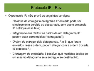 Protocolo IP ­ Rev.
●
    O protocolo IP, não provê os seguintes serviços:
     –   Garantia de entrega: o datagrama IP enviado pode ser 
         simplesmente perdido ou descartado, sem que o protocolo 
         IP notifique esse fato;
     –   Integridade dos dados: os dados de um datagrama IP 
         podem estar corrompidos (“estragados”);
     –   Ordem de entrega: dois datagramas, A e B, que foram 
         enviados nessa ordem, podem chegar com a ordem trocada 
         (B e depois A);
     –   Checagem de unicidade: é possível que múltiplas cópias de 
         um mesmo datagrama seja entregue ao destinatário.

                           Marcelo Z. Silva / BSI ­ Redes I         18
 