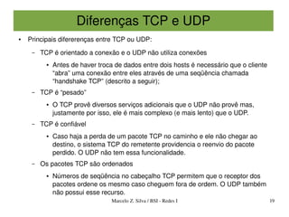 Diferenças TCP e UDP
●   Principais difererenças entre TCP ou UDP:
     –   TCP é orientado a conexão e o UDP não utiliza conexões
           ●   Antes de haver troca de dados entre dois hosts é necessário que o cliente 
               “abra” uma conexão entre eles através de uma seqüência chamada 
               “handshake TCP” (descrito a seguir);
     –   TCP é “pesado”
           ●   O TCP provê diversos serviços adicionais que o UDP não provê mas, 
               justamente por isso, ele é mais complexo (e mais lento) que o UDP.
     –   TCP é confiável
           ●   Caso haja a perda de um pacote TCP no caminho e ele não chegar ao 
               destino, o sistema TCP do remetente providencia o reenvio do pacote 
               perdido. O UDP não tem essa funcionalidade.
     –   Os pacotes TCP são ordenados
           ●   Números de seqüência no cabeçalho TCP permitem que o receptor dos 
               pacotes ordene os mesmo caso cheguem fora de ordem. O UDP também 
               não possui esse recurso.
                                   Marcelo Z. Silva / BSI ­ Redes I                         19
 
