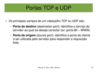 Portas TCP e UDP

●   Os principais campos de um cabeçalho TCP ou UDP são:
    –   Porta de destino (destination port): identifica o serviço do 
        servidor ao qual se deseja conectar (ex: porta 80 – WWW)
    –   Porta de origem (source port): identifica a porta do cliente 
        a ser utilizada pelo servidor para responder a requisição 
        feita.




                           Marcelo Z. Silva / BSI ­ Redes I             20
 