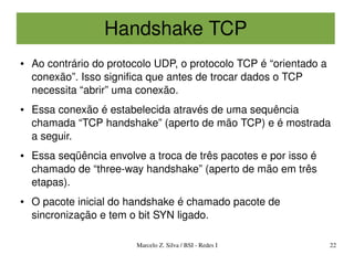 Handshake TCP
●   Ao contrário do protocolo UDP, o protocolo TCP é “orientado a 
    conexão”. Isso significa que antes de trocar dados o TCP 
    necessita “abrir” uma conexão.
●   Essa conexão é estabelecida através de uma sequência 
    chamada “TCP handshake” (aperto de mão TCP) e é mostrada 
    a seguir.
●   Essa seqüência envolve a troca de três pacotes e por isso é 
    chamado de “three­way handshake” (aperto de mão em três 
    etapas).
●   O pacote inicial do handshake é chamado pacote de 
    sincronização e tem o bit SYN ligado.

                         Marcelo Z. Silva / BSI ­ Redes I            22
 