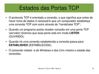 Estados das Portas TCP
●   O protocolo TCP é orientado a conexão, o que significa que antes de 
    haver troca de dados é necessário que um computador estabeleça 
    uma conexão TCP com outro através do “handshake TCP”;
●   Quando um programa aceita receber conexão em uma porta TCP 
    (servidor) dizemos que essa porta está em modo LISTEN 
    (OUVINDO);
●   Quando há uma conexão estabelecida a conexão passa para 
    ESTABLISHED (ESTABELECIDA);
●   O comando netstat ­a do Windows e dos Unix mostra o estado das 
    conexões.




                           Marcelo Z. Silva / BSI ­ Redes I           24
 