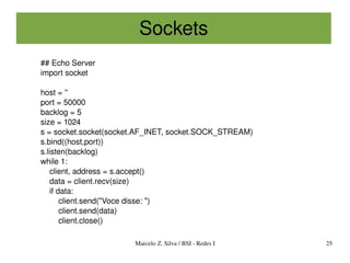 Sockets
## Echo Server
import socket

host = ''
port = 50000
backlog = 5
size = 1024
s = socket.socket(socket.AF_INET, socket.SOCK_STREAM)
s.bind((host,port))
s.listen(backlog)
while 1:
    client, address = s.accept()
    data = client.recv(size)
    if data:
        client.send("Voce disse: ")
        client.send(data)
        client.close()

                       Marcelo Z. Silva / BSI ­ Redes I   25
 