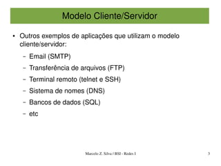 Modelo Cliente/Servidor

●   Outros exemplos de aplicações que utilizam o modelo 
    cliente/servidor:
     –   Email (SMTP)
     –   Transferência de arquivos (FTP)
     –   Terminal remoto (telnet e SSH)
     –   Sistema de nomes (DNS)
     –   Bancos de dados (SQL)
     –   etc




                           Marcelo Z. Silva / BSI ­ Redes I   3
 