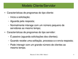 Modelo Cliente/Servidor

●   Características de programas do tipo cliente:
     –   Inicia a solicitação;
     –   Aguarda pela resposta;
     –   Normalmente interage com um número pequeno de 
         servidores ao mesmo tempo;
●   Características de programas do tipo servidor:
     –   É passivo (aguarda solicitações dos clientes);
     –   Quando recebe uma solitação, processa­a e envia resposta;
     –   Pode interagir com um grande número de clientes ao 
         mesmo tempo. 

                                 Marcelo Z. Silva / BSI ­ Redes I    4
 