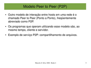Modelo Peer to Peer (P2P)

●   Outro modelo de interação entre hosts em uma rede é o 
    chamado Peer to Peer (Ponto a Ponto), freqüentemente 
    abreviado como P2P.
●   Os programas que operam utilizando esse modelo são, ao 
    mesmo tempo, cliente e servidor.
●   Exemplo de serviço P2P: compartilhamento de arquivos.




                         Marcelo Z. Silva / BSI ­ Redes I     5
 