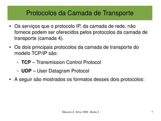 Protocolos da Camada de Transporte
●   Os serviços que o protocolo IP, da camada de rede, não 
    fornece podem ser oferecidos pelos protocolos da camada de 
    transporte (camada 4).
●   Os dois principais protocolos da camada de transporte do 
    modelo TCP/IP são:
     –   TCP – Transmission Control Protocol
     –   UDP – User Datagram Protocol
●   A seguir são mostrados os formatos desses dois protocolos:




                          Marcelo Z. Silva / BSI ­ Redes I        7
 
