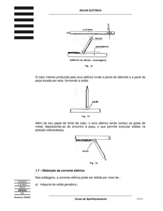 SOLDA ELÉTRICA
____________________________________________________________
____________________________________________________________
Curso de Aperfeiçoamento 11/11
O calor intenso produzido pelo arco elétrico funde a ponta do eletrodo e a parte da
peça tocada por este, formando a solda.
Além de seu papel de fonte de calor, o arco elétrico ainda conduz as gotas de
metal, depositando-as de encontro à peça, o que permite executar soldas na
posição sobrecabeça.
1.7 - Obtenção da corrente elétrica
Nas soldagens, a corrente elétrica pode ser obtida por meio de :
a) máquina de solda geradora ;
 