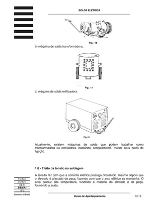 SOLDA ELÉTRICA
____________________________________________________________
____________________________________________________________
Curso de Aperfeiçoamento 12/12
b) máquina de solda transformadora;
c) máquina de solda retificadora.
Atualmente, existem máquinas de solda que podem trabalhar como
transformadora ou retificadora, bastando, simplesmente, mudar seus pólos de
ligação.
1.8 - Efeito da tensão na soldagem
A tensão faz com que a corrente elétrica prossiga circulando mesmo depois que
o eletrodo é afastado da peça, fazendo com que o arco elétrico se mantenha. O
arco produz alta temperatura, fundindo o material do eletrodo e da peça,
formando a solda.
 