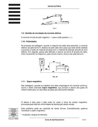 SOLDA ELÉTRICA
____________________________________________________________
____________________________________________________________
Curso de Aperfeiçoamento 13/13
1.9 - Sentido de circulação da corrente elétrica
A corrente circula do pólo negativo ( - ) para o pólo positivo ( + ).
1.10 - Polaridades
No processo de soldagem, quando a máquina de solda está operando, a corrente
elétrica sai pelo borne A, desloca-se pelo cabo até a peça que está sendo soldada
e provoca a fusão do material da peça com o material do eletrodo através do arco
elétrico. Em seguida, passa pelo eletrodo e retorna ao borne B através do cabo,
entra novamente na máquina e, pelo circuito interno, torna a sair pelo borne A.
1.11 - Sopro magnético
Nas soldagens, quando se trabalha com altas amperagens em corrente contínua,
ocorre o efeito chamado sopro magnético, que provoca o desvio das gotas de
metal fundido para um dos lados da peça que está sendo soldada.
O desvio é feito para o lado onde for maior a força do campo magnético,
provocada pela falta de uniformidade da distribuição desse campo.
Este problema pode ser resolvido de várias formas. Exemplificando, pode-se
neutralizar o sopro magnético:
* mudando o ângulo do eletrodo;
 
