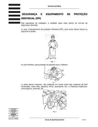 SOLDA ELÉTRICA
____________________________________________________________
____________________________________________________________
Curso de Aperfeiçoamento 15/15
SSEEGGUURRAANNÇÇAA EE EEQQUUIIPPAAMMEENNTTOO DDEE PPRROOTTEEÇÇÃÃOO
IINNDDIIVVIIDDUUAALL ((EEPPII))
Nas operações de soldagem, o soldador deve estar atento às normas de
segurança, devendo:
a) usar o Equipamento de proteção individual (EPI), para evitar danos físicos ou
prejuízos à saúde;
b) usar biombos, para proteger as pessoas que o rodeiam;
c) evitar danos materiais, não soldando em locais onde haja materiais de fácil
combustão, como óleo, gasolina, thíner, querosene, etc., e materiais explosivos,
como pólvora, dinamite, etc.
 