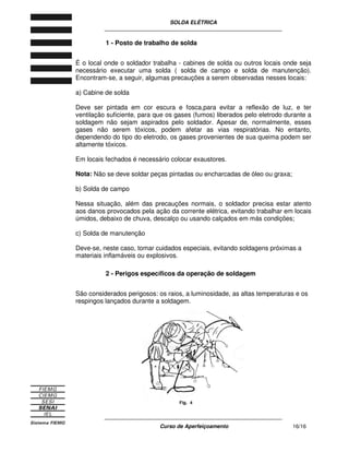 SOLDA ELÉTRICA
____________________________________________________________
____________________________________________________________
Curso de Aperfeiçoamento 16/16
1 - Posto de trabalho de solda
É o local onde o soldador trabalha - cabines de solda ou outros locais onde seja
necessário executar uma solda ( solda de campo e solda de manutenção).
Encontram-se, a seguir, algumas precauções a serem observadas nesses locais:
a) Cabine de solda
Deve ser pintada em cor escura e fosca,para evitar a reflexão de luz, e ter
ventilação suficiente, para que os gases (fumos) liberados pelo eletrodo durante a
soldagem não sejam aspirados pelo soldador. Apesar de, normalmente, esses
gases não serem tóxicos, podem afetar as vias respiratórias. No entanto,
dependendo do tipo do eletrodo, os gases provenientes de sua queima podem ser
altamente tóxicos.
Em locais fechados é necessário colocar exaustores.
Nota: Não se deve soldar peças pintadas ou encharcadas de óleo ou graxa;
b) Solda de campo
Nessa situação, além das precauções normais, o soldador precisa estar atento
aos danos provocados pela ação da corrente elétrica, evitando trabalhar em locais
úmidos, debaixo de chuva, descalço ou usando calçados em más condições;
c) Solda de manutenção
Deve-se, neste caso, tomar cuidados especiais, evitando soldagens próximas a
materiais inflamáveis ou explosivos.
2 - Perigos específicos da operação de soldagem
São considerados perigosos: os raios, a luminosidade, as altas temperaturas e os
respingos lançados durante a soldagem.
 