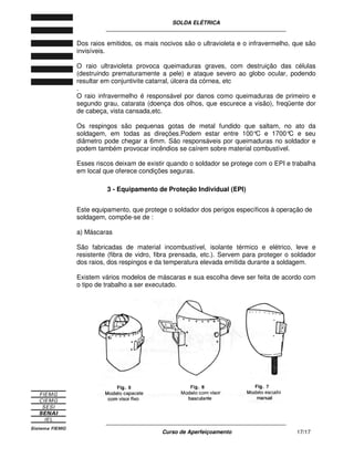 SOLDA ELÉTRICA
____________________________________________________________
____________________________________________________________
Curso de Aperfeiçoamento 17/17
Dos raios emitidos, os mais nocivos são o ultravioleta e o infravermelho, que são
invisíveis.
O raio ultravioleta provoca queimaduras graves, com destruição das células
(destruindo prematuramente a pele) e ataque severo ao globo ocular, podendo
resultar em conjuntivite catarral, úlcera da córnea, etc
.
O raio infravermelho é responsável por danos como queimaduras de primeiro e
segundo grau, catarata (doença dos olhos, que escurece a visão), freqüente dor
de cabeça, vista cansada,etc.
Os respingos são pequenas gotas de metal fundido que saltam, no ato da
soldagem, em todas as direções.Podem estar entre 100°C e 1700°C e seu
diâmetro pode chegar a 6mm. São responsáveis por queimaduras no soldador e
podem também provocar incêndios se caírem sobre material combustível.
Esses riscos deixam de existir quando o soldador se protege com o EPI e trabalha
em local que oferece condições seguras.
3 - Equipamento de Proteção Individual (EPI)
Este equipamento, que protege o soldador dos perigos específicos à operação de
soldagem, compõe-se de :
a) Máscaras
São fabricadas de material incombustível, isolante térmico e elétrico, leve e
resistente (fibra de vidro, fibra prensada, etc.). Servem para proteger o soldador
dos raios, dos respingos e da temperatura elevada emitida durante a soldagem.
Existem vários modelos de máscaras e sua escolha deve ser feita de acordo com
o tipo de trabalho a ser executado.
 
