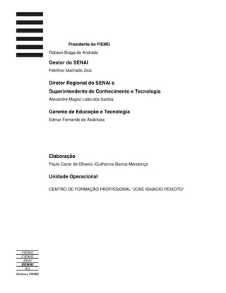 Presidente da FIEMG
Robson Braga de Andrade
Gestor do SENAI
Petrônio Machado Zica
Diretor Regional do SENAI e
Superintendente de Conhecimento e Tecnologia
Alexandre Magno Leão dos Santos
Gerente de Educação e Tecnologia
Edmar Fernando de Alcântara
Elaboração
Paulo Cezar de Oliveira /Guilherme Barros Mendonça
Unidade Operacional
CENTRO DE FORMAÇÃO PROFISSIONAL “JOSE IGNACIO PEIXOTO”
 