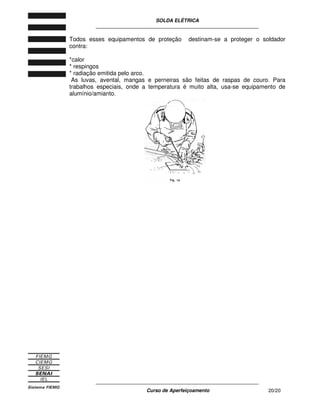 SOLDA ELÉTRICA
____________________________________________________________
____________________________________________________________
Curso de Aperfeiçoamento 20/20
Todos esses equipamentos de proteção destinam-se a proteger o soldador
contra:
*calor
* respingos
* radiação emitida pelo arco.
As luvas, avental, mangas e perneiras são feitas de raspas de couro. Para
trabalhos especiais, onde a temperatura é muito alta, usa-se equipamento de
alumínio/amianto.
 