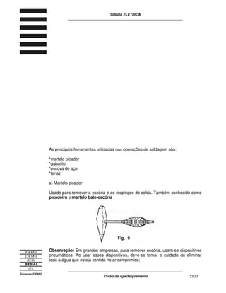 SOLDA ELÉTRICA
____________________________________________________________
____________________________________________________________
Curso de Aperfeiçoamento 23/23
As principais ferramentas utilizadas nas operações de soldagem são:
*martelo picador
*gabarito
*escova de aço
*tenaz
a) Martelo picador
Usado para remover a escória e os respingos de solda. Também conhecido como
picadeira e martelo bate-escória
Observação: Em grandes empresas, para remover escória, usam-se dispositivos
pneumáticos. Ao usar esses dispositivos, deve-se tomar o cuidado de eliminar
toda a água que esteja contida no ar comprimido;
 