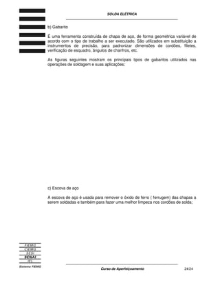 SOLDA ELÉTRICA
____________________________________________________________
____________________________________________________________
Curso de Aperfeiçoamento 24/24
b) Gabarito
É uma ferramenta construída de chapa de aço, de forma geométrica variável de
acordo com o tipo de trabalho a ser executado. São utilizados em substituição a
instrumentos de precisão, para padronizar dimensões de cordões, filetes,
verificação de esquadro, ângulos de chanfros, etc.
As figuras seguintes mostram os principais tipos de gabaritos utilizados nas
operações de soldagem e suas aplicações;
c) Escova de aço
A escova de aço é usada para remover o óxido de ferro ( ferrugem) das chapas a
serem soldadas e também para fazer uma melhor limpeza nos cordões de solda;
 