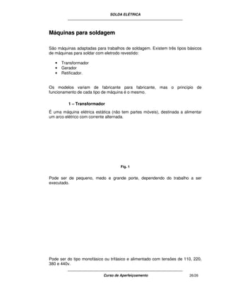 SOLDA ELÉTRICA
____________________________________________________________
____________________________________________________________
Curso de Aperfeiçoamento 26/26
MMááqquuiinnaass ppaarraa ssoollddaaggeemm
São máquinas adaptadas para trabalhos de soldagem. Existem três tipos básicos
de máquinas para soldar com eletrodo revestido:
• Transformador
• Gerador
• Retificador.
Os modelos variam de fabricante para fabricante, mas o princípio de
funcionamento de cada tipo de máquina é o mesmo.
1 – Transformador
É uma máquina elétrica estática (não tem partes móveis), destinada a alimentar
um arco elétrico com corrente alternada.
Fig. 1
Pode ser de pequeno, medo e grande porte, dependendo do trabalho a ser
executado.
Pode ser do tipo monofásico ou trifásico e alimentado com tensões de 110, 220,
380 e 440v.
 
