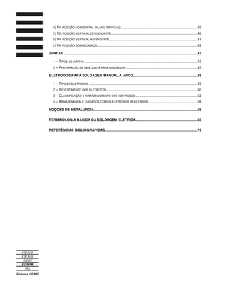 B) NA POSIÇÃO HORIZONTAL (PLANO VERTICAL)................................................................................40
C) NA POSIÇÃO VERTICAL DESCENDENTE..........................................................................................40
D) NA POSIÇÃO VERTICAL ASCENDENTE............................................................................................41
E) NA POSIÇÃO SOBRECABEÇA.........................................................................................................42
JUNTAS............................................................................................................................................43
1 – TIPOS DE JUNTAS......................................................................................................................43
2 – PREPARAÇÃO DE UMA JUNTA PARA SOLDAGEM ...........................................................................45
ELETRODOS PARA SOLDAGEM MANUAL A ARCO...................................................................49
1 – TIPO DE ELETRODOS .................................................................................................................49
2 – REVESTIMENTO DOS ELETRODOS...............................................................................................50
3 – CLASSIFICAÇÃO E ARMAZENAMENTO DOS ELETRODOS ................................................................52
4 – ARMAZENAGEM E CUIDADOS COM OS ELETRODOS REVESTIDOS ...................................................56
NOÇÕES DE METALURGIA............................................................................................................59
TERMINOLOGIA BÁSICA DA SOLDAGEM ELÉTRICA ................................................................63
REFERÊNCIAS BIBLIOGRÁFICAS ................................................................................................75
 