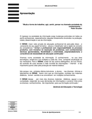 SOLDA ELÉTRICA
____________________________________________________________
____________________________________________________________
Curso de Aperfeiçoamento 5/5
AApprreesseennttaaççããoo
“Muda a forma de trabalhar, agir, sentir, pensar na chamada sociedade do
conhecimento. “
Peter Drucker
O ingresso na sociedade da informação exige mudanças profundas em todos os
perfis profissionais, especialmente naqueles diretamente envolvidos na produção,
coleta, disseminação e uso da informação.
O SENAI, maior rede privada de educação profissional do país,sabe disso , e
,consciente do seu papel formativo , educa o trabalhador sob a égide do conceito
da competência:” formar o profissional com responsabilidade no processo
produtivo, com iniciativa na resolução de problemas, com conhecimentos
técnicos aprofundados, flexibilidade e criatividade, empreendedorismo e
consciência da necessidade de educação continuada.”
Vivemos numa sociedade da informação. O conhecimento , na sua área
tecnológica, amplia-se e se multiplica a cada dia. Uma constante atualização se
faz necessária. Para o SENAI, cuidar do seu acervo bibliográfico, da sua infovia,
da conexão de suas escolas à rede mundial de informações – internet- é tão
importante quanto zelar pela produção de material didático.
Isto porque, nos embates diários,instrutores e alunos , nas diversas oficinas e
laboratórios do SENAI, fazem com que as informações, contidas nos materiais
didáticos, tomem sentido e se concretizem em múltiplos conhecimentos.
O SENAI deseja , por meio dos diversos materiais didáticos, aguçar a sua
curiosidade, responder às suas demandas de informações e construir links entre
os diversos conhecimentos, tão importantes para sua formação continuada !
Gerência de Educação e Tecnologia
 