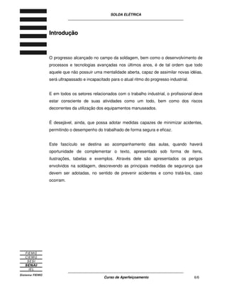SOLDA ELÉTRICA
____________________________________________________________
____________________________________________________________
Curso de Aperfeiçoamento 6/6
IInnttrroodduuççããoo
O progresso alcançado no campo da soldagem, bem como o desenvolvimento de
processos e tecnologias avançadas nos últimos anos, é de tal ordem que todo
aquele que não possuir uma mentalidade aberta, capaz de assimilar novas idéias,
será ultrapassado e incapacitado para o atual ritmo do progresso industrial.
E em todos os setores relacionados com o trabalho industrial, o profissional deve
estar consciente de suas atividades como um todo, bem como dos riscos
decorrentes da utilização dos equipamentos manuseados.
É desejável, ainda, que possa adotar medidas capazes de minimizar acidentes,
permitindo o desempenho do trabalhado de forma segura e eficaz.
Este fascículo se destina ao acompanhamento das aulas, quando haverá
oportunidade de complementar o texto, apresentado sob forma de itens,
ilustrações, tabelas e exemplos. Através dele são apresentados os perigos
envolvidos na soldagem, descrevendo as principais medidas de segurança que
devem ser adotadas, no sentido de prevenir acidentes e como tratá-los, caso
ocorram.
 
