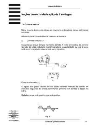 SOLDA ELÉTRICA
____________________________________________________________
____________________________________________________________
Curso de Aperfeiçoamento 7/7
NNooççõõeess ddee eelleettrriicciiddaaddee aapplliiccaaddaa àà ssoollddaaggeemm
1 – Corrente elétrica
Dá-se o nome de corrente elétrica ao movimento ordenado de cargas elétricas de
um corpo.
Há dois tipos de corrente elétrica : contínua e alternada.
a) Corrente contínua ( = )
É aquela que circula sempre no mesmo sentido. A fonte fornecedora de corrente
(gerador de solda ou bateria) mantém constante sua polaridade, ou seja, o borne
será sempre negativo e o borne será sempre positivo;
Corrente alternada (-~)
É aquela que passa através de um corpo sofrendo inversão de sentido em
intervalos regulares de tempo, caminhando primeiro num sentido e depois no
outro.
Cada borne ora será negativo, ora será positivo.
 