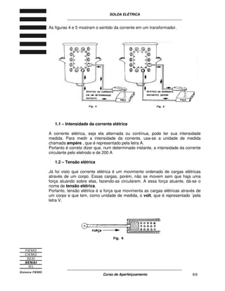 SOLDA ELÉTRICA
____________________________________________________________
____________________________________________________________
Curso de Aperfeiçoamento 8/8
As figuras 4 e 5 mostram o sentido da corrente em um transformador.
1.1 – Intensidade da corrente elétrica
A corrente elétrica, seja ela alternada ou contínua, pode ter sua intensidade
medida. Para medir a intensidade da corrente, usa-se a unidade de medida
chamada ampére , que é representado pela letra A.
Portanto é correto dizer que, num determinado instante, a intensidade da corrente
circulante pelo eletrodo e de 200 A
1.2 – Tensão elétrica
Já foi visto que corrente elétrica é um movimento ordenado de cargas elétricas
através de um corpo. Essas cargas, porém, não se movem sem que haja uma
força atuando sobre elas, fazendo-as circularem. A essa força atuante, dá-se o
nome de tensão elétrica.
Portanto, tensão elétrica é a força que movimenta as cargas elétricas através de
um corpo e que tem, como unidade de medida, o volt, que é representado ´pela
letra V.
 