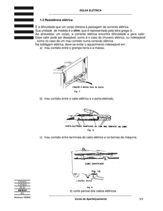 SOLDA ELÉTRICA
____________________________________________________________
____________________________________________________________
Curso de Aperfeiçoamento 9/9
1.3 Resistência elétrica
É a dificuldade que um corpo oferece à passagem da corrente elétrica.
Sua unidade de medida é o ohm, que é representado pela letra grega Ω .
Ao atravessar um corpo, a corrente elétrica encontra dificuldade e gera calor.
Esse calor pode ser desejável, como é o caso do chuveiro elétrico, ou indesejável
, como no caso de um mau contato numa conexão elétrica.
Na soldagem elétrica, deve-se evitar o aquecimento indesejável em :
a) mau contato entre o grampo-terra e a massa;
b) mau contato entre o cabo elétrico e o porta-eletrodo;
c) mau contato entre terminais do cabo elétrico e os bornes da máquina;
d) corte parcial dos cabos elétricos
 