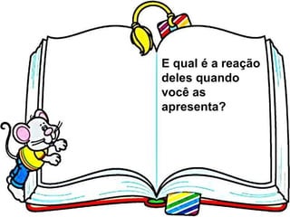 E qual é a reação deles quando você as apresenta? 