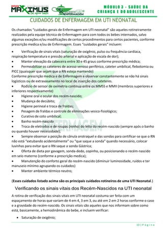 M Ó D U L O 3 - S A Ú D E D A
C R I A N Ç A E D O A D O L E S C E N T E
10 | P á g i n a
CUIDADOS DE ENFERMAGEM EM UTI NEONATAL
Os chamados “cuidados gerais de Enfermagem em UTI neonatal” são aqueles rotineiramente
realizados pela equipe técnica de Enfermagem para com todos os bebes internados, salvo
algumas exceções e/ou modificações de certos procedimentos para certos pacientes, conforme
prescrição medica e/ou de Enfermagem. Esses “cuidados gerais” incluem:
 Verificação de sinais vitais (saturação de oxigênio, pulso ou frequência cardíaca,
respiração temperatura e pressão arterial e aplicação de escala de dor);
 Manter elevação da cabeceira entre 30 e 45 graus conforme prescrição médica;
 Permeabilizar os cateteres de acesso venoso periférico, cateter umbilical, flebotomia ou
PICC (quaisquer que sejam que o RN esteja mantendo)
Conforme prescrição medica e de Enfermagem e observar constantemente se não há sinais
logísticos ou de extravasamento no local de inserção dos cateteres.
 Rodízio de sensor de oximetria continua entre os MMSS e MMII (membros superiores e
inferiores respectivamente)
 Higiene oral e ocular dos recém-nascido;
 Mudança de decúbito;
 Higiene perineal e troca de fraldas;
 Pesagem de fraldas e controle de eliminações vesico-fisiológico;
 Curativo de coto umbilical;
 Banho recém-nascido
 Troca de eletrodos e de roupas (ninho) do leito do recém-nascido (sempre após o banho
ou quando houver necessidade);
 Sempre observar a posição de cânula orotraquel e das sondas para certificar-se que o RN
não está “extubando acidentalmente” ou “que saque a sonda” quando necessário, colocar
luvinhas para evitar que o RN saque a sonda Gástrica;
 Oferta de dieta por gavagem, sonda-dedo, copinho, ou posicionando o recém-nascido
em seio materno (conforme a prescrição medica);
 Manutenção do conforto geral do recém-nascido (diminuir luminosidade, ruídos e ter
manuseio mínimo agrupando os cuidados)
 Manter ambiente térmico neutro;
(Esses cuidados listado acima são os principais cuidados rotineiros de uma UTI Neonatal.)
Verificando os sinais vitais dos Recém-Nascidos na UTI neonatal
A rotina de verificação dos sinais vitais em UTI neonatal costuma ser feita com um
espaçamento de horas que variam de 4 em 4, 3 em 3, ou até em 2 em 2 horas conforme o caso
e a gravidade do recém-nascido. Os sinais vitais são aqueles que nos informam sobre como
está, basicamente, a hemodinâmica do bebe, e incluem verificar:
 Saturação de oxigênio;
 