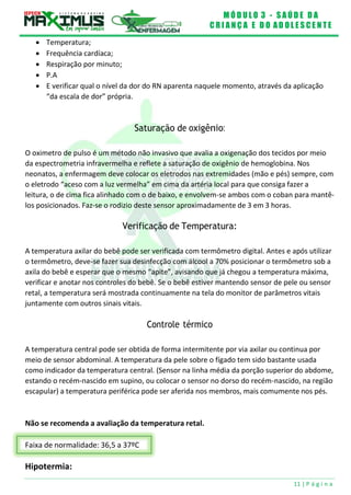 M Ó D U L O 3 - S A Ú D E D A
C R I A N Ç A E D O A D O L E S C E N T E
11 | P á g i n a
Faixa de normalidade: 36,5 a 37ºC
 Temperatura;
 Frequência cardíaca;
 Respiração por minuto;
 P.A
 E verificar qual o nível da dor do RN aparenta naquele momento, através da aplicação
“da escala de dor” própria.
Saturação de oxigênio:
O oximetro de pulso é um método não invasivo que avalia a oxigenação dos tecidos por meio
da espectrometria infravermelha e reflete a saturação de oxigênio de hemoglobina. Nos
neonatos, a enfermagem deve colocar os eletrodos nas extremidades (mão e pés) sempre, com
o eletrodo “aceso com a luz vermelha” em cima da artéria local para que consiga fazer a
leitura, o de cima fica alinhado com o de baixo, e envolvem-se ambos com o coban para mantê-
los posicionados. Faz-se o rodizio deste sensor aproximadamente de 3 em 3 horas.
Verificação de Temperatura:
A temperatura axilar do bebê pode ser verificada com termômetro digital. Antes e após utilizar
o termômetro, deve-se fazer sua desinfecção com álcool a 70% posicionar o termômetro sob a
axila do bebê e esperar que o mesmo “apite”, avisando que já chegou a temperatura máxima,
verificar e anotar nos controles do bebê. Se o bebê estiver mantendo sensor de pele ou sensor
retal, a temperatura será mostrada continuamente na tela do monitor de parâmetros vitais
juntamente com outros sinais vitais.
Controle térmico
A temperatura central pode ser obtida de forma intermitente por via axilar ou continua por
meio de sensor abdominal. A temperatura da pele sobre o fígado tem sido bastante usada
como indicador da temperatura central. (Sensor na linha média da porção superior do abdome,
estando o recém-nascido em supino, ou colocar o sensor no dorso do recém-nascido, na região
escapular) a temperatura periférica pode ser aferida nos membros, mais comumente nos pés.
Não se recomenda a avaliação da temperatura retal.
Hipotermia:
 