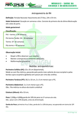 M Ó D U L O 3 - S A Ú D E D A
C R I A N Ç A E D O A D O L E S C E N T E
13 | P á g i n a
Classificação:
Pré – termo: < 34 semanas
Pré-termo Tardio: 34 – 36 semanas
Termo: 37- 42 semanas
Pós termo > 42 semanas
Antropometria do RN
Definição: Período Neonatal: Nascimento até 27 Dias, 23h e 59 min.
Idade Gestacional: Duração em semanas e dias. Consiste do primeiro dia da última Mestruação
até a data do parto.
Idade gestacional:
Observação inicial:
 Despir o RN e observar suas reações;
 Manter a temperatura ambiente adequada;
 Malformações grosseiras;
Medidas antropométricas:
Perímetro Cefálico (PC): 33 a 35 cm (bipariental);
Mede-se com fita métrica, passando pelo ponto mais saliente do osso occipital e pelas
bordas supra occpitária (globela) sem passar por cima das orelhas.
Perímetro Torácico (PT): 30,5 a 33 cm, 2 a 3 cm menor que o PC;
Perímetro Abdominal: 2 a 3 cm menor que o PC;
Obs.: fita métrica na altura da cicatriz umbilical
Estatura (Altura): 48 a 53 cm;
Peso: 2,500g a 4,000g perda de 10% de peso na 1ª semana de vida.
Obs.: pesar com o RN despido, antes da alimentação.
Ganho de Peso: primeiros 4 ou 5 dias, perda de 3 a 10% de peso, recuperando em torno do 10º
dia;
 