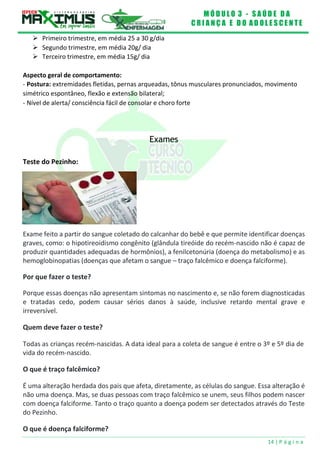 M Ó D U L O 3 - S A Ú D E D A
C R I A N Ç A E D O A D O L E S C E N T E
14 | P á g i n a
Exame feito a partir do sangue coletado do calcanhar do bebê e que permite identificar doenças
graves, como: o hipotireoidismo congênito (glândula tireóide do recém-nascido não é capaz de
produzir quantidades adequadas de hormônios), a fenilcetonúria (doença do metabolismo) e as
hemoglobinopatias (doenças que afetam o sangue – traço falcêmico e doença falciforme).
 Primeiro trimestre, em média 25 a 30 g/dia
 Segundo trimestre, em média 20g/ dia
 Terceiro trimestre, em média 15g/ dia
Aspecto geral de comportamento:
- Postura: extremidades fletidas, pernas arqueadas, tônus musculares pronunciados, movimento
simétrico espontâneo, flexão e extensão bilateral;
- Nível de alerta/ consciência fácil de consolar e choro forte
Exames
Teste do Pezinho:
Por que fazer o teste?
Porque essas doenças não apresentam sintomas no nascimento e, se não forem diagnosticadas
e tratadas cedo, podem causar sérios danos à saúde, inclusive retardo mental grave e
irreversível.
Quem deve fazer o teste?
Todas as crianças recém-nascidas. A data ideal para a coleta de sangue é entre o 3º e 5º dia de
vida do recém-nascido.
O que é traço falcêmico?
É uma alteração herdada dos pais que afeta, diretamente, as células do sangue. Essa alteração é
não uma doença. Mas, se duas pessoas com traço falcêmico se unem, seus filhos podem nascer
com doença falciforme. Tanto o traço quanto a doença podem ser detectados através do Teste
do Pezinho.
O que é doença falciforme?
 
