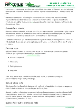 M Ó D U L O 3 - S A Ú D E D A
C R I A N Ç A E D O A D O L E S C E N T E
16 | P á g i n a
Este teste normalmente é feito logo na maternidade, mas pode também ser feito na primeira
consulta com o pediatra, devendo ser repetido algumas vezes durante os 2 primeiros anos de
vida.
O teste do olhinho está indicado para todos os recém-nascidos, mas é especialmente
importante no caso de crianças que nasceram com microcefalia ou que as mães foram
infectadas com o Zika vírus durante a gravidez, já que há maior risco de desenvolvimento de
alterações na visão.
Quando fazer o teste:
O teste do olhinho deve ser realizado em todos os recém-nascidos e geralmente é feito logo na
maternidade, durante os primeiros dias de vida. No entanto, caso não seja possível, o teste
deve ser feito na primeira consulta com o pediatra fora da maternidade.
É ainda recomendado que o teste seja repetido regularmente durante os primeiros 2 anos de
vida do bebê, de acordo com orientação do pediatra, mas normalmente é feito aos 4, 6, 12 e
24 meses.
Para que serve
O teste do olhinho avalia as estruturas do olho e, por isso, permite identificar qualquer
alteração que seja sugestiva de doenças oculares como:
 Catarata congênita;
 Glaucoma;
 Retinoblastoma;
 Cegueira.
Além disso, neste teste, o médico também pode avaliar se o bebê possui algum
grau elevado de miopia ou hipermetropia.
Como é feito o teste
O teste do olhinho não dói e é rápido, sendo realizado pelo pediatra através de um pequeno
aparelho que projeta uma luz nos olhos do recém-nascido.
Quando essa luz é refletida de cor avermelhada significa que as estruturas dos olhos do bebê
estão saudáveis. No entanto, quando a luz refletida é esbranquiçada ou de forma diferente
entre os olhos, deve-se fazer outros exames com o oftalmologista para investigar a
possibilidade de problemas de visão.
Quando fazer outros exames de vista
 