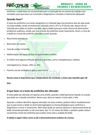 M Ó D U L O 3 - S A Ú D E D A
C R I A N Ç A E D O A D O L E S C E N T E
18 | P á g i n a
orelhinha, o bebê deve ser encaminhado para a realização de um exame de audição mais
completo, para que possa ser concluído o diagnóstico e iniciado o tratamento adequado.
Quando fazer?
O teste da orelhinha é um teste obrigatório e é indicado logo nos primeiros dias de vida ainda
na maternidade, sendo normalmente realizado entre o 2º e o 3º dia de vida. Apesar de ser
indicado para todos os recém-nascidos, alguns bebês possuem maior chance de desenvolver
problemas auditivos, sendo, por isso, o teste da orelhinha muito importante. Assim, o risco de
o bebê ter o teste da orelhinha alterado é maior quando:
 Nascimento prematuro;
 Baixo peso ao nascer;
 Caso de surdez na família;
 Malformação dos ossos da face ou que envolva a orelha;
 A mulher teve alguma infecção durante a gravidez, como a toxoplasmose, rubéola,
citomegalovírus, herpes, sífilis ou HIV;
 Fizeram uso de antibióticos após o nascimento.
Nesses casos é importante que, independente do resultado, o teste seja repetido após 30
dias.
O que fazer se o teste da orelhinha der alterado:
O teste pode dar alterado em apenas uma orelha, quando o bebê apresenta líquido no ouvido,
que pode ser o líquido amniótico. Nesse caso, deve-se repetir o teste após 1 mês.
Quando o médico identifica alguma alteração nas duas orelhas, poderá indicar imediatamente
que os pais levem o bebê ao otorrinolaringologista ou fonoaudiologista para confirmar o
diagnóstico e iniciar o tratamento. Além disso pode ser preciso observar o desenvolvimento do
bebê, tentando perceber se ele ouve bem. Aos 7 e 12 meses de idade, o pediatra pode realizar
novamente o teste da orelhinha para avaliar como está a audição do bebê.
A tabela a seguir indica como se dá o desenvolvimento auditivo da criança:
 