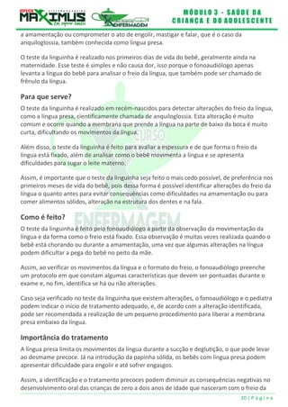 M Ó D U L O 3 - S A Ú D E D A
C R I A N Ç A E D O A D O L E S C E N T E
20 | P á g i n a
a amamentação ou comprometer o ato de engolir, mastigar e falar, que é o caso da
anquiloglossia, também conhecida como língua presa.
O teste da linguinha é realizado nos primeiros dias de vida do bebê, geralmente ainda na
maternidade. Esse teste é simples e não causa dor, isso porque o fonoaudiólogo apenas
levanta a língua do bebê para analisar o freio da língua, que também pode ser chamado de
frênulo da língua.
Para que serve?
O teste da linguinha é realizado em recém-nascidos para detectar alterações do freio da língua,
como a língua presa, cientificamente chamada de anquiloglossia. Esta alteração é muito
comum e ocorre quando a membrana que prende a língua na parte de baixo da boca é muito
curta, dificultando os movimentos da língua.
Além disso, o teste da linguinha é feito para avaliar a espessura e de que forma o freio da
língua está fixado, além de analisar como o bebê movimenta a língua e se apresenta
dificuldades para sugar o leite materno.
Assim, é importante que o teste da linguinha seja feito o mais cedo possível, de preferência nos
primeiros meses de vida do bebê, pois dessa forma é possível identificar alterações do freio da
língua o quanto antes para evitar consequências como dificuldades na amamentação ou para
comer alimentos sólidos, alteração na estrutura dos dentes e na fala.
Como é feito?
O teste da linguinha é feito pelo fonoaudiólogo a partir da observação da movimentação da
língua e da forma como o freio está fixado. Essa observação é muitas vezes realizada quando o
bebê está chorando ou durante a amamentação, uma vez que algumas alterações na língua
podem dificultar a pega do bebê no peito da mãe.
Assim, ao verificar os movimentos da língua e o formato do freio, o fonoaudiólogo preenche
um protocolo em que constam algumas características que devem ser pontuadas durante o
exame e, no fim, identifica se há ou não alterações.
Caso seja verificado no teste da linguinha que existem alterações, o fonoaudiólogo e o pediatra
podem indicar o início de tratamento adequado, e, de acordo com a alteração identificada,
pode ser recomendada a realização de um pequeno procedimento para liberar a membrana
presa embaixo da língua.
Importância do tratamento
A língua presa limita os movimentos da língua durante a sucção e deglutição, o que pode levar
ao desmame precoce. Já na introdução da papinha sólida, os bebês com língua presa podem
apresentar dificuldade para engolir e até sofrer engasgos.
Assim, a identificação e o tratamento precoces podem diminuir as consequências negativas no
desenvolvimento oral das crianças de zero a dois anos de idade que nasceram com o freio da
 