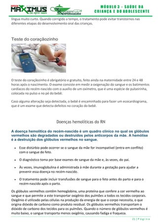 M Ó D U L O 3 - S A Ú D E D A
C R I A N Ç A E D O A D O L E S C E N T E
21 | P á g i n a
língua muito curto. Quando corrigido a tempo, o tratamento pode evitar transtornos nas
diferentes etapas do desenvolvimento oral das crianças.
Teste do coraçãozinho
O teste do coraçãozinho é obrigatório e gratuito, feito ainda na maternidade entre 24 e 48
horas após o nascimento. O exame consiste em medir a oxigenação do sangue e os batimentos
cardíacos do recém-nascido com o auxílio de um oxímetro, que é uma espécie de pulseirinha,
colocada no pulso e no pé do bebê.
Caso alguma alteração seja detectada, o bebê é encaminhado para fazer um ecocardiograma,
que é um exame que detecta defeitos no coração do bebê.
Doenças hemolíticas do RN
A doença hemolítica do recém-nascido é um quadro clínico no qual os glóbulos
vermelhos são degradados ou destruídos pelos anticorpos da mãe. A hemólise
é a destruição dos glóbulos vermelhos no sangue.
 Esse distúrbio pode ocorrer se o sangue da mãe for incompatível (entra em conflito)
com o sangue do feto.
 O diagnóstico toma por base exames de sangue da mãe e, às vezes, do pai.
 Às vezes, imunoglobulina é administrada à mãe durante a gestação para ajudar a
prevenir essa doença no recém-nascido.
 O tratamento pode incluir transfusões de sangue para o feto antes do parto e para o
recém-nascido após o parto.
Os glóbulos vermelhos contêm hemoglobina, uma proteína que confere a cor vermelha ao
sangue e que permite a este transportar oxigênio dos pulmões a todos os tecidos corporais.
Oxigênio é utilizado pelas células na produção da energia de que o corpo necessita, o que
origina dióxido de carbono como produto residual. Os glóbulos vermelhos transportam o
dióxido de carbono dos tecidos para os pulmões. Quando o número de glóbulos vermelhos é
muito baixo, o sangue transporta menos oxigênio, causando fadiga e fraqueza.
 