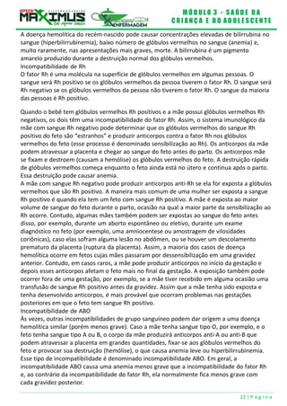 M Ó D U L O 3 - S A Ú D E D A
C R I A N Ç A E D O A D O L E S C E N T E
22 | P á g i n a
A doença hemolítica do recém-nascido pode causar concentrações elevadas de bilirrubina no
sangue (hiperbilirrubinemia), baixo número de glóbulos vermelhos no sangue (anemia) e,
muito raramente, nas apresentações mais graves, morte. A bilirrubina é um pigmento
amarelo produzido durante a destruição normal dos glóbulos vermelhos.
Incompatibilidade de Rh
O fator Rh é uma molécula na superfície de glóbulos vermelhos em algumas pessoas. O
sangue será Rh positivo se os glóbulos vermelhos da pessoa tiverem o fator Rh. O sangue será
Rh negativo se os glóbulos vermelhos da pessoa não tiverem o fator Rh. O sangue da maioria
das pessoas é Rh positivo.
Quando o bebê tem glóbulos vermelhos Rh positivos e a mãe possui glóbulos vermelhos Rh
negativos, os dois têm uma incompatibilidade do fator Rh. Assim, o sistema imunológico da
mãe com sangue Rh negativo pode determinar que os glóbulos vermelhos do sangue Rh
positivo do feto são “estranhos” e produzir anticorpos contra o fator Rh nos glóbulos
vermelhos do feto (esse processo é denominado sensibilização ao Rh). Os anticorpos da mãe
podem atravessar a placenta e chegar ao sangue do feto antes do parto. Os anticorpos mãe
se fixam e destroem (causam a hemólise) os glóbulos vermelhos do feto. A destruição rápida
de glóbulos vermelhos começa enquanto o feto ainda está no útero e continua após o parto.
Essa destruição pode causar anemia.
A mãe com sangue Rh negativo pode produzir anticorpos anti-Rh se ela for exposta a glóbulos
vermelhos que são Rh positivo. A maneira mais comum de uma mulher ser exposta a sangue
Rh positivo é quando ela tem um feto com sangue Rh positivo. A mãe é exposta ao maior
volume de sangue do feto durante o parto, ocasião na qual a maior parte da sensibilização ao
Rh ocorre. Contudo, algumas mães também podem ser expostas ao sangue do feto antes
disso, por exemplo, durante um aborto espontâneo ou eletivo, durante um exame
diagnóstico no feto (por exemplo, uma amniocentese ou amostragem de vilosidades
coriônicas), caso elas sofram alguma lesão no abdômen, ou se houver um descolamento
prematuro da placenta (ruptura da placenta). Assim, a maioria dos casos de doença
hemolítica ocorre em fetos cujas mães passaram por dessensibilização em uma gravidez
anterior. Contudo, em casos raros, a mãe pode produzir anticorpos no início da gestação e
depois esses anticorpos afetam o feto mais no final da gestação. A exposição também pode
ocorrer fora de uma gestação, por exemplo, se a mãe tiver recebido em alguma ocasião uma
transfusão de sangue Rh positivo antes da gravidez. Assim que a mãe tenha sido exposta e
tenha desenvolvido anticorpos, é mais provável que ocorram problemas nas gestações
posteriores em que o feto tem sangue Rh positivo.
Incompatibilidade de ABO
Às vezes, outras incompatibilidades de grupo sanguíneo podem dar origem a uma doença
hemolítica similar (porém menos grave). Caso a mãe tenha sangue tipo O, por exemplo, e o
feto tenha sangue tipo A ou B, o corpo da mãe produzirá anticorpos anti-A ou anti-B que
podem atravessar a placenta em grandes quantidades, fixar-se aos glóbulos vermelhos do
feto e provocar sua destruição (hemólise), o que causa anemia leve ou hiperbilirrubinemia.
Esse tipo de incompatibilidade é denominado incompatibilidade ABO. Em geral, a
incompatibilidade ABO causa uma anemia menos grave que a incompatibilidade do fator Rh
e, ao contrário da incompatibilidade do fator Rh, ela normalmente fica menos grave com
cada gravidez posterior.
 