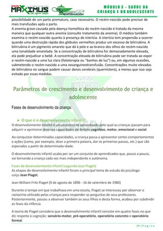 M Ó D U L O 3 - S A Ú D E D A
C R I A N Ç A E D O A D O L E S C E N T E
24 | P á g i n a
possibilidade de um parto prematuro, caso necessário. O recém-nascido pode precisar de
mais transfusões após o parto.
A anemia grave causada pela doença hemolítica do recém-nascido é tratada da mesma
maneira que qualquer outra anemia (consulte tratamento da anemia). O médico também
examina o recém-nascido quanto à presença de icterícia. A icterícia tem propensão a ocorrer
quando uma destruição rápida dos glóbulos vermelhos produz um excesso de bilirrubina. A
bilirrubina é um pigmento amarelo que dá à pele e ao branco dos olhos do recém-nascido
uma tonalidade amarelada. Se a concentração de bilirrubina for demasiadamente elevada,
ela pode prejudicar o bebê. A concentração elevada de bilirrubina pode ser tratada ao expor
o recém-nascido a uma luz clara (fototerapia ou “banhos de luz”) ou, em algumas ocasiões,
submetendo o recém-nascido a uma exsanguineotransfusão. Concentrações muito elevadas
de bilirrubina no sangue podem causar danos cerebrais (querníctero), a menos que isso seja
evitado por essas medidas.
Parâmetros de crescimento e desenvolvimento de criança e
adolescente.
Fases de desenvolvimento da criança:
 O que é o desenvolvimento infantil?
O desenvolvimento infantil é um processo de aprendizado pelo qual as crianças passam para
adquirir e aprimorar diversas capacidades de âmbito cognitivo, motor, emocional e social.
Ao conquistar determinadas capacidades, a criança passa a apresentar certos comportamentos
e ações (como, por exemplo, dizer a primeira palavra, dar os primeiros passos, etc.) que são
esperados a partir de determinada idade.
O desenvolvimento infantil acaba por ser um conjunto de aprendizados que, pouco a pouco,
vai tornando a criança cada vez mais independente e autônoma.
Fases do desenvolvimento infantil (segundo Jean Piaget)
As etapas do desenvolvimento infantil foram o principal tema de estudo do psicólogo
suíço Jean Piaget.
Jean William Fritz Piaget (9 de agosto de 1896 - 16 de setembro de 1980)
Durante o tempo em que trabalhava em uma escola, Piaget se interessou por observar o
raciocínio utilizado pelas crianças para responder as perguntas de seus professores.
Posteriormente, passou a observar também os seus filhos e desta forma, acabou por subdividir
as fases da infância.
A teoria de Piaget considera que o desenvolvimento infantil consiste em quatro fases no que
diz respeito à cognição: sensório-motor, pré-operatório, operatório concreto e operatório
formal.
 