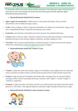 M Ó D U L O 3 - S A Ú D E D A
C R I A N Ç A E D O A D O L E S C E N T E
26 | P á g i n a
 Desenvolvimento infantil de 7 meses a 1 ano
É importante referir que esses marcos podem acontecer mais cedo para umas crianças do que
para outras, mas uma variação de tempo excessivamente grande pode significar algum
distúrbio de desenvolvimento.
 Desenvolvimento infantil de 0 a 6 meses
 Logo a seguir ao nascimento: o bebê dorme a maior parte do tempo, chora ao sentir
desconforto e tem o hábito de sugar a boca;
 1 mês: move a cabeça, o olhar é capaz de acompanhar um objeto em movimento, reage a sons,
tem a capacidade de focar o rosto de outra pessoa com o olhar;
 6 semanas: sorri durante a interação com outras pessoas, fica deitado de bruços;
 3 meses: abre e fecha as mãos, mantém a cabeça firme quando está sentado e a eleva quando
deitado de bruços, tenta alcançar objetos suspensos, começa a balbuciar sons;
 5-6 meses: rola o corpo quando deitado, reconhece pessoas, é capaz de sentar (com apoio),
emite sons semelhantes a pequenos gritos para exprimir alegria.
 7 meses: é capaz de sentar (sem apoio), segura a mamadeira, passa objetos de uma mão para
outra, reconhece o próprio nome, sustenta parte do peso de seu corpo quando está em pé;
 9 meses: reage quando os brinquedos são tirados dele, consegue ficar em pé (com apoio),
consegue sentar a partir da posição de bruços, começa a falar “papá” e “mamã” ("papai" e
"mamãe"), engatinha;
 12 meses: é capaz de andar com apoio e de dar um ou dois passos sem apoio, aprende a bater
palmas e a “dar tchau”, fala algumas palavras, aprende a ingerir líquidos através de um copo.
 Desenvolvimento infantil de 1 ano e 6 meses a 3 anos
 