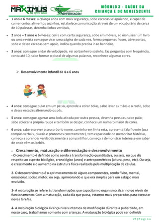 M Ó D U L O 3 - S A Ú D E D A
C R I A N Ç A E D O A D O L E S C E N T E
27 | P á g i n a
 Desenvolvimento infantil de 4 a 6 anos
 1 ano e 6 meses: a criança anda com mais segurança, sobe escadas se apoiando, é capaz de
comer certos alimentos sozinhos, estabelece comunicação através de um vocabulário de cerca
de 10 palavras, desenha linhas verticais,
 2 anos – 2 anos e 6 meses: corre com certa segurança, sobe em móveis, ao manusear um livro
ou uma revista consegue virar uma página de cada vez, forma pequenas frases, abre portas,
sobe e desce escadas sem apoio, indica quando precisa ir ao banheiro.
 3 anos: consegue andar de velocípede, vai ao banheiro sozinha, faz perguntas com frequência,
conta até 10, sabe formar o plural de algumas palavras, reconhece algumas cores.
 4 anos: consegue pular em um pé só, aprende a atirar bolas, sabe lavar as mãos e o rosto, sobe
e desce escadas alternando os pés.
 5 anos: consegue agarrar uma bola atirada por outra pessoa, desenha pessoas, sabe pular,
sabe colocar a própria roupa e também se despir, conhece um número maior de cores.
 6 anos: sabe escrever o seu próprio nome, caminha em linha reta, apresenta fala fluente (usa
tempos verbais, plurais e pronomes corretamente), tem capacidade de memorizar histórias,
começa a aprender verdadeiramente a compartilhar, começa a demonstrar interesse em saber
de onde vêm os bebês.
 Crescimento, maturação e diferenciação e desenvolvimento
- O crescimento é definido como sendo a transformação quantitativa, ou seja, no que diz
respeito ao aspecto biológico, cronológico (anos) e antropométricos (altura, peso, etc). Ou seja,
o crescimento é o aumento na estrutura física realizada pela multiplicação de células.
2- O desenvolvimento é o aprimoramento de alguns componentes, sendo físico, mental,
emocional, social, motor, ou seja, aprimorando o que era simples para um estágio mais
evoluído.
3- A maturação se refere às transformações que capacitam o organismo alçar novos níveis de
funcionamento. Com a maturação, cada dia que passa, estamos mais preparados para executar
novas tarefas.
4- A maturação biológica alcança níveis intensos de modificação durante a puberdade, em
nosso caso, trabalhamos somente com crianças. A maturação biológica pode ser definida
 