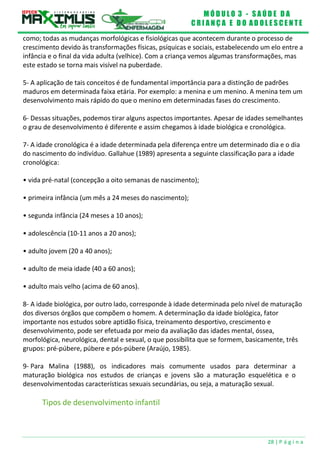 M Ó D U L O 3 - S A Ú D E D A
C R I A N Ç A E D O A D O L E S C E N T E
28 | P á g i n a
como; todas as mudanças morfológicas e fisiológicas que acontecem durante o processo de
crescimento devido às transformações físicas, psíquicas e sociais, estabelecendo um elo entre a
infância e o final da vida adulta (velhice). Com a criança vemos algumas transformações, mas
este estado se torna mais visível na puberdade.
5- A aplicação de tais conceitos é de fundamental importância para a distinção de padrões
maduros em determinada faixa etária. Por exemplo: a menina e um menino. A menina tem um
desenvolvimento mais rápido do que o menino em determinadas fases do crescimento.
6- Dessas situações, podemos tirar alguns aspectos importantes. Apesar de idades semelhantes
o grau de desenvolvimento é diferente e assim chegamos à idade biológica e cronológica.
7- A idade cronológica é a idade determinada pela diferença entre um determinado dia e o dia
do nascimento do indivíduo. Gallahue (1989) apresenta a seguinte classificação para a idade
cronológica:
• vida pré-natal (concepção a oito semanas de nascimento);
• primeira infância (um mês a 24 meses do nascimento);
• segunda infância (24 meses a 10 anos);
• adolescência (10-11 anos a 20 anos);
• adulto jovem (20 a 40 anos);
• adulto de meia idade (40 a 60 anos);
• adulto mais velho (acima de 60 anos).
8- A idade biológica, por outro lado, corresponde à idade determinada pelo nível de maturação
dos diversos órgãos que compõem o homem. A determinação da idade biológica, fator
importante nos estudos sobre aptidão física, treinamento desportivo, crescimento e
desenvolvimento, pode ser efetuada por meio da avaliação das idades mental, óssea,
morfológica, neurológica, dental e sexual, o que possibilita que se formem, basicamente, três
grupos: pré-púbere, púbere e pós-púbere (Araújo, 1985).
9- Para Malina (1988), os indicadores mais comumente usados para determinar a
maturação biológica nos estudos de crianças e jovens são a maturação esquelética e o
desenvolvimentodas características sexuais secundárias, ou seja, a maturação sexual.
Tipos de desenvolvimento infantil
 