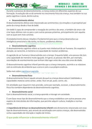 M Ó D U L O 3 - S A Ú D E D A
C R I A N Ç A E D O A D O L E S C E N T E
29 | P á g i n a
Durante o processo de desenvolvimento, a criança evolui em diferentes aspectos de sua
formação. A evolução não se dá somente no crescimento físico da criança, mas também na sua
parte cognitiva e social, dentre outras.
 Desenvolvimento afetivo
O desenvolvimento afetivo está relacionado aos sentimentos e às emoções e é perceptível por
parte da criança desde a fase de bebê.
Um bebê é capaz de compreender a recepção de carinho e de amor, e também de amar e de
criar laços afetivos com os pais e com outras pessoas próximas, principalmente com aquelas
com as quais tem mais convívio.
O estabelecimento dessas relações é fundamental para que a criança desenvolva sua
inteligência emocional e não tenha, no futuro, problemas afetivos.
 Desenvolvimento cognitivo
O desenvolvimento cognitivo refere-se à parte mais intelectual do ser humano. Diz respeito à
atenção, ao raciocínio, à memória e à capacidade de resolver problemas.
A cognição do ser humano é desenvolvida com o tempo. Enquanto bebê, uma pessoa não tem
uma capacidade de memória muito aguçada. Em geral, as pessoas não têm, por exemplo,
recordações de acontecimentos que tenham tido lugar antes dos seus dois anos de idade.
O desenvolvimento cognitivo infantil permite que a criança interprete, assimile e se relacione
com os estímulos do ambiente que a cerca e com a sua própria essência.
Saiba mais sobre cognitivo e cognição.
 Desenvolvimento físico
O desenvolvimento físico é aquele através do qual as crianças desenvolvem habilidades e
capacidades motoras como sentar, andar, ficar em pé, pular, correr, etc.
Em atividades que requerem mais precisão, como por exemplo, escrever, o desenvolvimento
físico fica também dependente do desenvolvimento cognitivo.
 Desenvolvimento social
Com o desenvolvimento social, a criança aprende a interagir em sociedade.
É com base nesse tipo de desenvolvimento que a criança estabelece com outras pessoas uma
espécie de intercâmbio de informações, que permite adquirir cultura, tradições e normas
sociais.
A importância de brincar no desenvolvimento infantil está diretamente relacionada com esse
tipo de desenvolvimento, pois através da socialização com outras crianças, são desenvolvidas
certas capacidades de interação e noções de limites.
O que pode influenciar o desenvolvimento infantil?
 