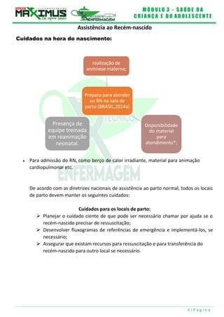 M Ó D U L O 3 - S A Ú D E D A
C R I A N Ç A E D O A D O L E S C E N T E
3 | P á g i n a
realização de
anmnese materna;
Preparo para atender
ao RN na sala de
parto (BRASIL,2014a)
Presença de
equipe treinada
em reanimação
neonatal.
Disponibilidade
do material
para
atendimento*;
Assistência ao Recém-nascido
Cuidados na hora do nascimento:
 Para admissão do RN, como berço de calor irradiante, material para animação
cardiopulmonar etc.
De acordo com as diretrizes nacionais de assistência ao parto normal, todos os locais
de parto devem manter os seguintes cuidados:
Cuidados para os locais de parto:
 Planejar o cuidado ciente de que pode ser necessário chamar por ajuda se o
recém-nascido precisar de ressuscitação;
 Desenvolver fluxogramas de referências de emergência e implementá-los, se
necessário;
 Assegurar que existam recursos para ressuscitação e para transferência do
recém-nascido para outro local se necessário.
 
